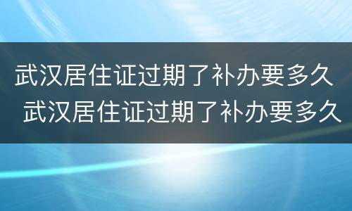武汉居住证过期了补办要多久 武汉居住证过期了补办要多久才能拿到