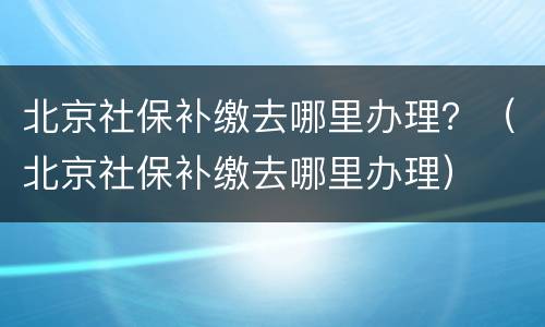 北京社保补缴去哪里办理？（北京社保补缴去哪里办理）