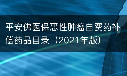 平安佛医保恶性肿瘤自费药补偿药品目录（2021年版）
