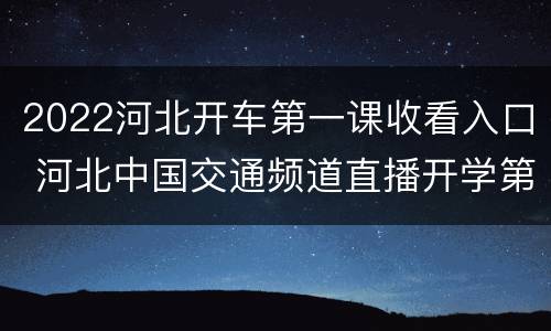 2022河北开车第一课收看入口 河北中国交通频道直播开学第一课