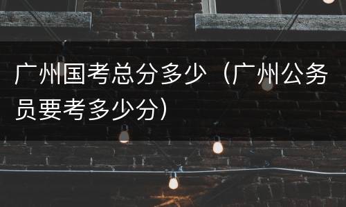 广州国考总分多少（广州公务员要考多少分）