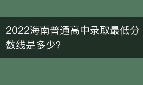 2022海南普通高中录取最低分数线是多少？