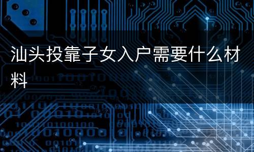 汕头投靠子女入户需要什么材料