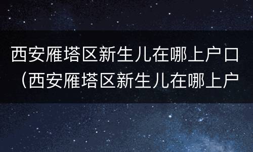 西安雁塔区新生儿在哪上户口（西安雁塔区新生儿在哪上户口啊）