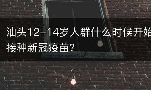 汕头12-14岁人群什么时候开始接种新冠疫苗？