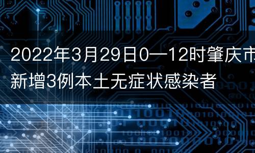 2022年3月29日0—12时肇庆市新增3例本土无症状感染者