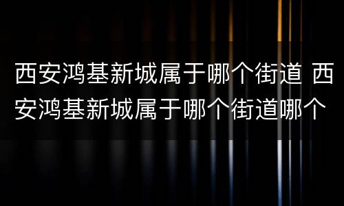 西安鸿基新城属于哪个街道 西安鸿基新城属于哪个街道哪个社区