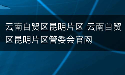 云南自贸区昆明片区 云南自贸区昆明片区管委会官网