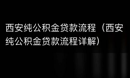 西安纯公积金贷款流程（西安纯公积金贷款流程详解）