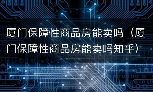 厦门保障性商品房能卖吗（厦门保障性商品房能卖吗知乎）