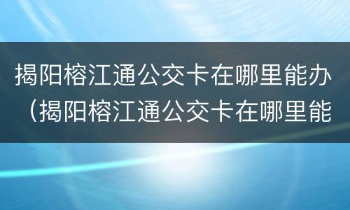 揭阳榕江通公交卡在哪里能办（揭阳榕江通公交卡在哪里能办呢）