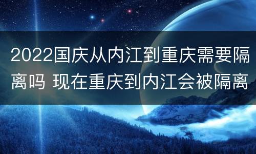 2022国庆从内江到重庆需要隔离吗 现在重庆到内江会被隔离吗