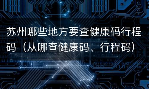 苏州哪些地方要查健康码行程码（从哪查健康码、行程码）