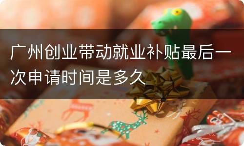 广州创业带动就业补贴最后一次申请时间是多久