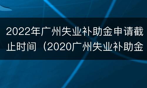 2022年广州失业补助金申请截止时间（2020广州失业补助金申请截止日期）
