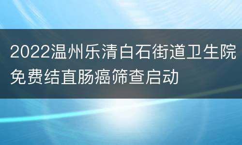 2022温州乐清白石街道卫生院免费结直肠癌筛查启动