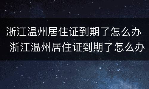 浙江温州居住证到期了怎么办 浙江温州居住证到期了怎么办续签