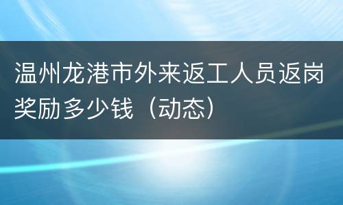 温州龙港市外来返工人员返岗奖励多少钱（动态）