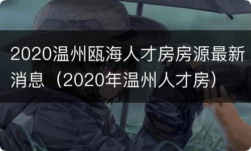 2020温州瓯海人才房房源最新消息（2020年温州人才房）