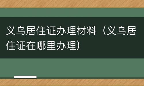 义乌居住证办理材料（义乌居住证在哪里办理）