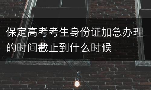 保定高考考生身份证加急办理的时间截止到什么时候