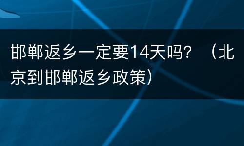 邯郸返乡一定要14天吗？（北京到邯郸返乡政策）