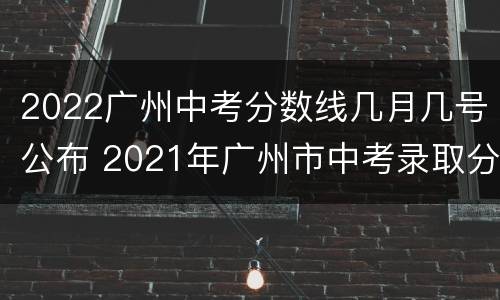 2022广州中考分数线几月几号公布 2021年广州市中考录取分数线什么时候公布
