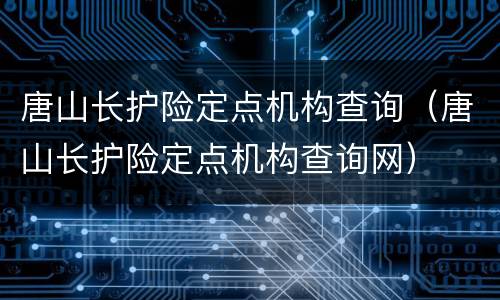 唐山长护险定点机构查询（唐山长护险定点机构查询网）