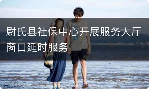 尉氏县社保中心开展服务大厅窗口延时服务