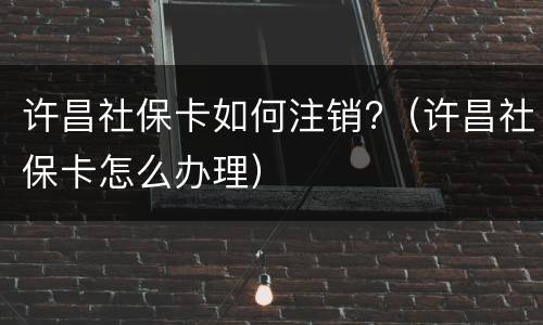 许昌社保卡如何注销?（许昌社保卡怎么办理）