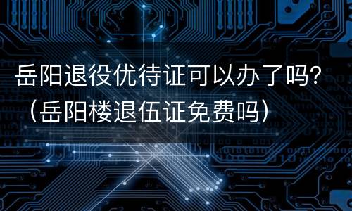 岳阳退役优待证可以办了吗？（岳阳楼退伍证免费吗）