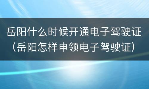 岳阳什么时候开通电子驾驶证（岳阳怎样申领电子驾驶证）