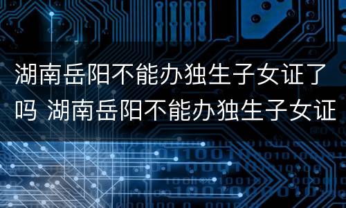 湖南岳阳不能办独生子女证了吗 湖南岳阳不能办独生子女证了吗今年