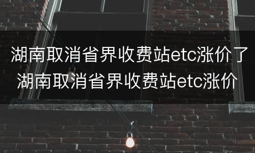 湖南取消省界收费站etc涨价了 湖南取消省界收费站etc涨价了吗