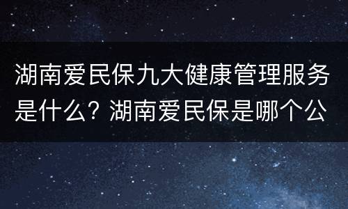 湖南爱民保九大健康管理服务是什么? 湖南爱民保是哪个公司