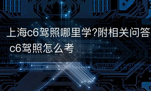 上海c6驾照哪里学?附相关问答 c6驾照怎么考