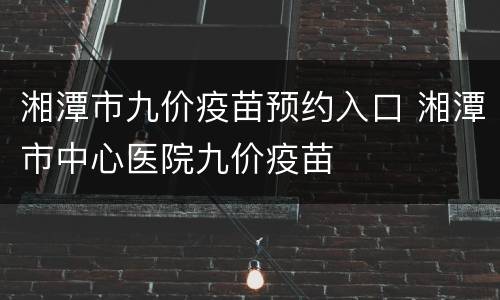 湘潭市九价疫苗预约入口 湘潭市中心医院九价疫苗