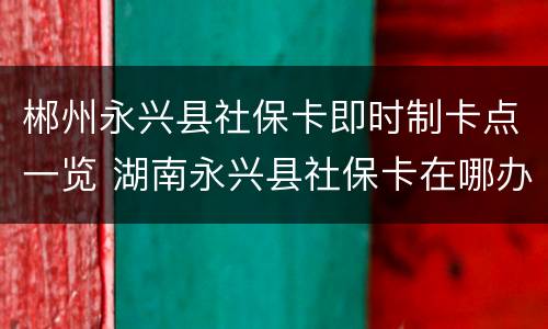 郴州永兴县社保卡即时制卡点一览 湖南永兴县社保卡在哪办