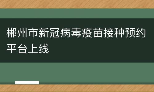 郴州市新冠病毒疫苗接种预约平台上线