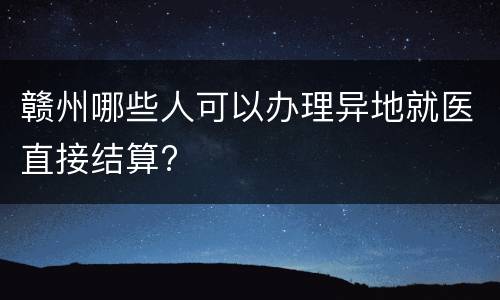 赣州哪些人可以办理异地就医直接结算?