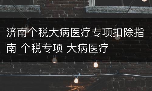 济南个税大病医疗专项扣除指南 个税专项 大病医疗