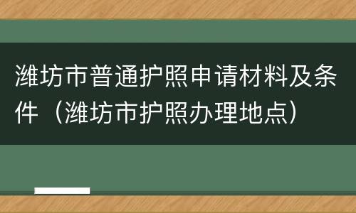 潍坊市普通护照申请材料及条件（潍坊市护照办理地点）