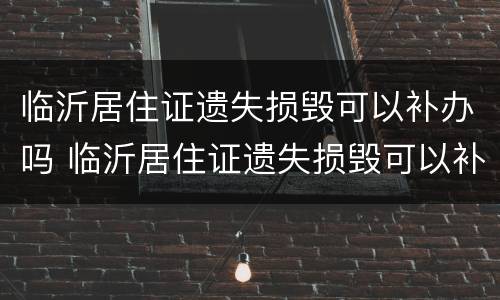临沂居住证遗失损毁可以补办吗 临沂居住证遗失损毁可以补办吗多少钱
