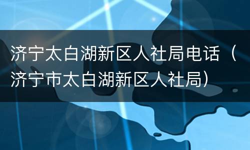 济宁太白湖新区人社局电话（济宁市太白湖新区人社局）