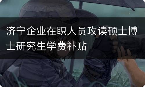 济宁企业在职人员攻读硕士博士研究生学费补贴