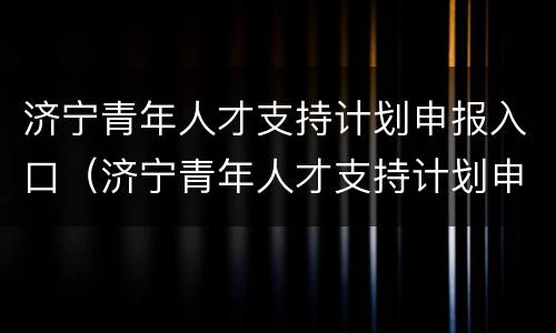 济宁青年人才支持计划申报入口（济宁青年人才支持计划申报入口官网）