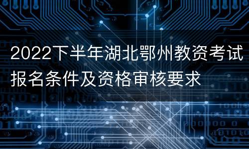2022下半年湖北鄂州教资考试报名条件及资格审核要求
