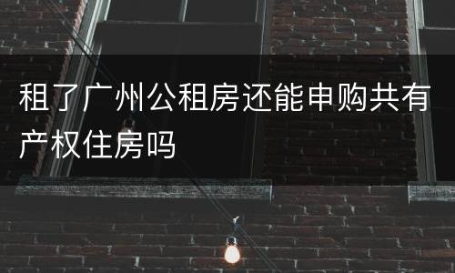 租了广州公租房还能申购共有产权住房吗