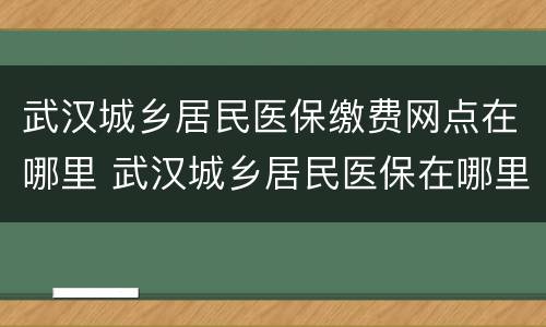 武汉城乡居民医保缴费网点在哪里 武汉城乡居民医保在哪里办理
