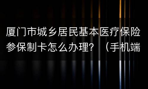厦门市城乡居民基本医疗保险参保制卡怎么办理？（手机端）